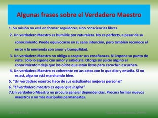 Algunas frases sobre el Verdadero Maestro
1. Su misión no está en formar seguidores, sino consciencias libres.
2. Un verdadero Maestro es humilde por naturaleza. No es perfecto, a pesar de su
conocimiento. Puede equivocarse en su sana intención, pero también reconoce el
error y lo enmienda con amor y tranquilidad.
3. Un verdadero Maestro no obliga a aceptar sus enseñanzas. Ni impone su punto de
vista. Sólo lo expone con amor y sabiduría. Otorga sin juicio alguno el
conocimiento y deja que los oídos que están listos para escuchar, escuchen.
4. Un verdadero Maestro es coherente en sus actos con lo que dice y enseña. Si no
es así, algo no está marchando bien.
5. “Un verdadero maestro hace de sus estudiantes mejores personas”
6. "El verdadero maestro es aquel que inspira"
7.Un verdadero Maestro no procura generar dependencias. Procura formar nuevos
maestros y no más discípulos permanentes.
2/8/14 3:47 a. m. Grupo Los Constructores, UNPHU
 