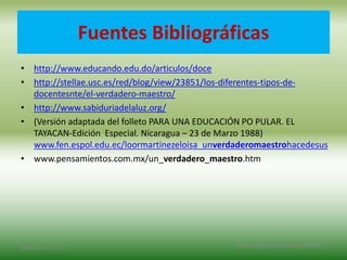 Fuentes Bibliográficas
• http://www.educando.edu.do/articulos/doce
• http://stellae.usc.es/red/blog/view/23851/los-diferentes-tipos-de-
docentesnte/el-verdadero-maestro/
• http://www.sabiduriadelaluz.org/
• (Versión adaptada del folleto PARA UNA EDUCACIÓN PO PULAR. EL
TAYACAN-Edición Especial. Nicaragua – 23 de Marzo 1988)
www.fen.espol.edu.ec/loormartinezeloisa_unverdaderomaestrohacedesus
• www.pensamientos.com.mx/un_verdadero_maestro.htm
2/8/14 3:47 a. m.
Grupo Los Constructores, UNPHU
 