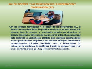 ROL DEL DOCENTE Y LAS TECNOLOGIAS DE LA INFORMACION Y
COMUNICACIÓN (TIC)
Con los avances tecnológicos y el apoyo de las herramientas TIC, el
docente de hoy, debe llevar las prácticas en el aula a un nivel mucho más
elevado, lleno de recursos y actividades variadas que dinamicen el
proceso educativo. a diferencia de lo que ocurría antes, ahora la sociedad
está sometida a vertiginosos cambios que plantean continuamente
nuevas problemáticas, exigiendo a las personas múltiples competencias
procedimentales (iniciativa, creatividad, uso de herramientas TIC
estrategias de resolución de problemas, trabajo en equipo...) para crear
el conocimiento preciso que les permita afrontarlas con éxito.
•
2/8/14 3:47 a. m. Grupo Los Constructores, UNPHU
 