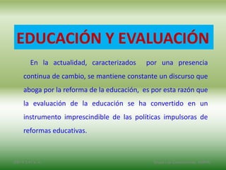 2/8/14 3:47 a. m. Grupo Los Constructores, UNPHU
EDUCACIÓN Y EVALUACIÓN
En la actualidad, caracterizados por una presencia
continua de cambio, se mantiene constante un discurso que
aboga por la reforma de la educación, es por esta razón que
la evaluación de la educación se ha convertido en un
instrumento imprescindible de las políticas impulsoras de
reformas educativas.
 