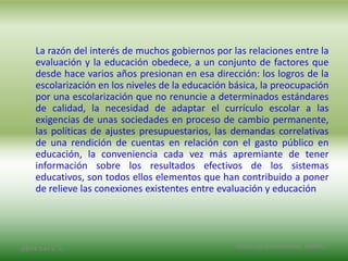 La razón del interés de muchos gobiernos por las relaciones entre la
evaluación y la educación obedece, a un conjunto de factores que
desde hace varios años presionan en esa dirección: los logros de la
escolarización en los niveles de la educación básica, la preocupación
por una escolarización que no renuncie a determinados estándares
de calidad, la necesidad de adaptar el currículo escolar a las
exigencias de unas sociedades en proceso de cambio permanente,
las políticas de ajustes presupuestarios, las demandas correlativas
de una rendición de cuentas en relación con el gasto público en
educación, la conveniencia cada vez más apremiante de tener
información sobre los resultados efectivos de los sistemas
educativos, son todos ellos elementos que han contribuido a poner
de relieve las conexiones existentes entre evaluación y educación
2/8/14 3:47 a. m. Grupo Los Constructores, UNPHU
 