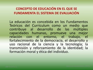 CONCEPTO DE EDUCACIÓN EN EL QUE SE
FUNDAMENTA EL SISTEMA DE EVALUACIÓN
La educación es concebida en los Fundamentos
Teóricos del Curriculum como un medio que
contribuye al desarrollo de las múltiples
capacidades humanas, promueve una mejor
relación con el entorno, el trabajo, el
fortalecimiento de la democracia, el desarrollo y
uso racional de la ciencia y la tecnología; la
transmisión y reforzamiento de la identidad; la
formación moral y ética del individuo.
2/8/14 3:47 a. m. Grupo Los Constructores, UNPHU
 