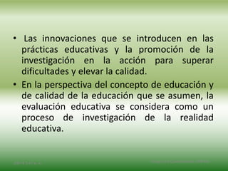 • Las innovaciones que se introducen en las
prácticas educativas y la promoción de la
investigación en la acción para superar
dificultades y elevar la calidad.
• En la perspectiva del concepto de educación y
de calidad de la educación que se asumen, la
evaluación educativa se considera como un
proceso de investigación de la realidad
educativa.
2/8/14 3:47 a. m. Grupo Los Constructores, UNPHU
 
