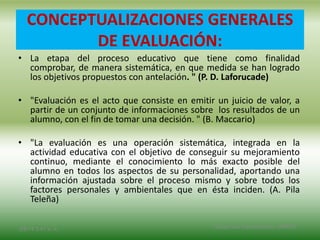 CONCEPTUALIZACIONES GENERALES
DE EVALUACIÓN:
• La etapa del proceso educativo que tiene como finalidad
comprobar, de manera sistemática, en que medida se han logrado
los objetivos propuestos con antelación. " (P. D. Laforucade)
• "Evaluación es el acto que consiste en emitir un juicio de valor, a
partir de un conjunto de informaciones sobre los resultados de un
alumno, con el fin de tomar una decisión. " (B. Maccario)
• "La evaluación es una operación sistemática, integrada en la
actividad educativa con el objetivo de conseguir su mejoramiento
continuo, mediante el conocimiento lo más exacto posible del
alumno en todos los aspectos de su personalidad, aportando una
información ajustada sobre el proceso mismo y sobre todos los
factores personales y ambientales que en ésta inciden. (A. Pila
Teleña)
2/8/14 3:47 a. m. Grupo Los Constructores, UNPHU
 