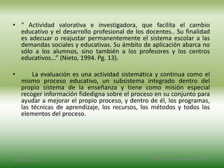• “ Actividad valorativa e investigadora, que facilita el cambio
educativo y el desarrollo profesional de los docentes.. Su finalidad
es adecuar o reajustar permanentemente el sistema escolar a las
demandas sociales y educativas. Su ámbito de aplicación abarca no
sólo a los alumnos, sino también a los profesores y los centros
educativos...” (Nieto, 1994. Pg. 13).
• La evaluación es una actividad sistemática y continua como el
mismo proceso educativo, un subsistema integrado dentro del
propio sistema de la enseñanza y tiene como misión especial
recoger información fidedigna sobre el proceso en su conjunto para
ayudar a mejorar el propio proceso, y dentro de él, los programas,
las técnicas de aprendizaje, los recursos, los métodos y todos los
elementos del proceso.
2/8/14 3:47 a. m. Grupo Los Constructores, UNPHU
 