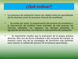 ¿Qué evaluar?
• Los procesos de evaluación tienen por objeto tanto los aprendizajes
de los alumnos como los procesos mismos de enseñanza.
• Se evalúa por tanto, la programación del proceso de enseñanza y
la intervención del profesor como animador de este proceso, los
recursos utilizados, los espacios, los tiempos previstos, la
agrupación de alumnos, los criterios e instrumentos de evaluación.
• Es importante resaltar que la evaluación de la propia práctica
docente, bien sea de forma individual o del conjunto del equipo, se
muestra como una de las estrategias de formación más potentes
para mejorar la calidad del proceso de enseñanza-aprendizaje.
2/8/14 3:47 a. m. Grupo Los Constructores, UNPHU
 