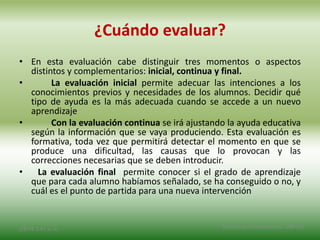 ¿Cuándo evaluar?
• En esta evaluación cabe distinguir tres momentos o aspectos
distintos y complementarios: inicial, continua y final.
• La evaluación inicial permite adecuar las intenciones a los
conocimientos previos y necesidades de los alumnos. Decidir qué
tipo de ayuda es la más adecuada cuando se accede a un nuevo
aprendizaje
• Con la evaluación continua se irá ajustando la ayuda educativa
según la información que se vaya produciendo. Esta evaluación es
formativa, toda vez que permitirá detectar el momento en que se
produce una dificultad, las causas que lo provocan y las
correcciones necesarias que se deben introducir.
• La evaluación final permite conocer si el grado de aprendizaje
que para cada alumno habíamos señalado, se ha conseguido o no, y
cuál es el punto de partida para una nueva intervención
2/8/14 3:47 a. m. Grupo Los Constructores, UNPHU
 