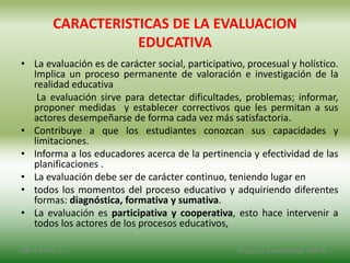 CARACTERISTICAS DE LA EVALUACION
EDUCATIVA
• La evaluación es de carácter social, participativo, procesual y holístico.
Implica un proceso permanente de valoración e investigación de la
realidad educativa
La evaluación sirve para detectar dificultades, problemas; informar,
proponer medidas y establecer correctivos que les permitan a sus
actores desempeñarse de forma cada vez más satisfactoria.
• Contribuye a que los estudiantes conozcan sus capacidades y
limitaciones.
• Informa a los educadores acerca de la pertinencia y efectividad de las
planificaciones .
• La evaluación debe ser de carácter continuo, teniendo lugar en
• todos los momentos del proceso educativo y adquiriendo diferentes
formas: diagnóstica, formativa y sumativa.
• La evaluación es participativa y cooperativa, esto hace intervenir a
todos los actores de los procesos educativos,
2/8/14 3:47 a. m. Grupo Los Constructores, UNPHU
 