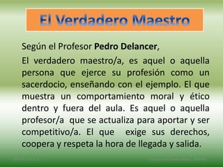 Según el Profesor Pedro Delancer,
El verdadero maestro/a, es aquel o aquella
persona que ejerce su profesión como un
sacerdocio, enseñando con el ejemplo. El que
muestra un comportamiento moral y ético
dentro y fuera del aula. Es aquel o aquella
profesor/a que se actualiza para aportar y ser
competitivo/a. El que exige sus derechos,
coopera y respeta la hora de llegada y salida.
2/8/14 3:47 a. m. Grupo Los Constructores, UNPHU
 