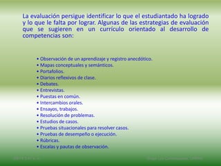 La evaluación persigue identificar lo que el estudiantado ha logrado
y lo que le falta por lograr. Algunas de las estrategias de evaluación
que se sugieren en un currículo orientado al desarrollo de
competencias son:
• Observación de un aprendizaje y registro anecdótico.
• Mapas conceptuales y semánticos.
• Portafolios.
• Diarios reflexivos de clase.
• Debates.
• Entrevistas.
• Puestas en común.
• Intercambios orales.
• Ensayos, trabajos.
• Resolución de problemas.
• Estudios de casos.
• Pruebas situacionales para resolver casos.
• Pruebas de desempeño o ejecución.
• Rúbricas.
• Escalas y pautas de observación.
2/8/14 3:47 a. m. Grupo Los Constructores, UNPHU
 