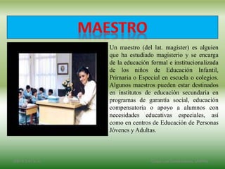 Un maestro (del lat. magister) es alguien
que ha estudiado magisterio y se encarga
de la educación formal e institucionalizada
de los niños de Educación Infantil,
Primaria o Especial en escuela o colegios.
Algunos maestros pueden estar destinados
en institutos de educación secundaria en
programas de garantía social, educación
compensatoria o apoyo a alumnos con
necesidades educativas especiales, así
como en centros de Educación de Personas
Jóvenes y Adultas.
2/8/14 3:47 a. m. Grupo Los Constructores, UNPHU
 