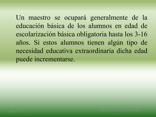 Un maestro se ocupará generalmente de la
educación básica de los alumnos en edad de
escolarización básica obligatoria hasta los 3-16
años. Si estos alumnos tienen algún tipo de
necesidad educativa extraordinaria dicha edad
puede incrementarse.
2/8/14 3:47 a. m. Grupo Los Constructores, UNPHU
 