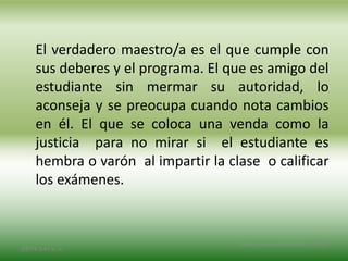 El verdadero maestro/a es el que cumple con
sus deberes y el programa. El que es amigo del
estudiante sin mermar su autoridad, lo
aconseja y se preocupa cuando nota cambios
en él. El que se coloca una venda como la
justicia para no mirar si el estudiante es
hembra o varón al impartir la clase o calificar
los exámenes.
2/8/14 3:47 a. m.
Grupo Los Constructores, UNPHU
 