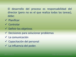 El desarrollo del proceso es responsabilidad del
director (pero no es el que realiza todas las tareas),
debe:
 Planificar
 Controlar
 Definir los objetivos
 Decisiones para solucionar problemas
 La comunicación
 Capacitación del personal
 La influencia del poder.
2/8/14 3:47 a. m. Grupo Los Constructores, UNPHU
 