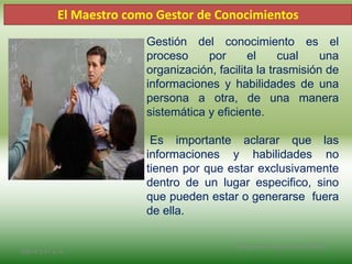 Gestión del conocimiento es el
proceso por el cual una
organización, facilita la trasmisión de
informaciones y habilidades de una
persona a otra, de una manera
sistemática y eficiente.
Es importante aclarar que las
informaciones y habilidades no
tienen por que estar exclusivamente
dentro de un lugar especifico, sino
que pueden estar o generarse fuera
de ella.
El Maestro como Gestor de Conocimientos
2/8/14 3:47 a. m.
Grupo Los Constructores, UNPHU
 