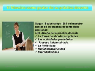 Según Beauchamp (1981 ) el maestro
gestor de su practica docente debe
gestionar:
El diseño de la práctica docente
 La forma de abordar su práctica
 Las actividades predefinida
 Proceso indeterminado
 La flexibilidad
 Multidimensionalidad
 Impredictibilidad
2/8/14 3:47 a. m. Grupo Los Constructores, UNPHU
 