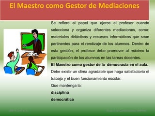 El Maestro como Gestor de Mediaciones
Se refiere al papel que ejerce el profesor cuando
selecciona y organiza diferentes mediaciones, como:
materiales didácticos y recursos informáticos que sean
pertinentes para el rendizaje de los alumnos. Dentro de
esta gestión, el profesor debe promover al máximo la
participación de los alumnos en las tareas docentes.
El Maestro como gestor de la democracia en el aula.
Debe existir un clima agradable que haga satisfactorio el
trabajo y el buen funcionamiento escolar.
Que mantenga la:
disciplina
democrática
2/8/14 3:47 a. m. Grupo Los Constructores, UNPHU
 