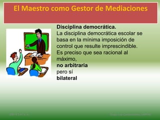 Disciplina democrática.
La disciplina democrática escolar se
basa en la mínima imposición de
control que resulte imprescindible.
Es preciso que sea racional al
máximo,
no arbitraria
pero sí
bilateral
El Maestro como Gestor de Mediaciones
2/8/14 3:47 a. m. Grupo Los Constructores, UNPHU
 