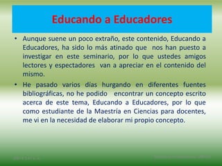 Educando a Educadores
• Aunque suene un poco extraño, este contenido, Educando a
Educadores, ha sido lo más atinado que nos han puesto a
investigar en este seminario, por lo que ustedes amigos
lectores y espectadores van a apreciar en el contenido del
mismo.
• He pasado varios días hurgando en diferentes fuentes
bibliográficas, no he podido encontrar un concepto escrito
acerca de este tema, Educando a Educadores, por lo que
como estudiante de la Maestría en Ciencias para docentes,
me vi en la necesidad de elaborar mi propio concepto.
2/8/14 3:47 a. m. Grupo Los Constructores, UNPHU
 