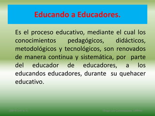 Educando a Educadores.
Es el proceso educativo, mediante el cual los
conocimientos pedagógicos, didácticos,
metodológicos y tecnológicos, son renovados
de manera continua y sistemática, por parte
del educador de educadores, a los
educandos educadores, durante su quehacer
educativo.
2/8/14 3:47 a. m. Grupo Los Constructores, UNPHU
 