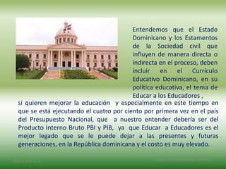 Entendemos que el Estado
Dominicano y los Estamentos
de la Sociedad civil que
influyen de manera directa o
indirecta en el proceso, deben
incluir en el Currículo
Educativo Dominicano, en su
política educativa, el tema de
Educar a los Educadores ,
2/8/14 3:47 a. m. Grupo Los Constructores, UNPHU
si quieren mejorar la educación y especialmente en este tiempo en
que se está ejecutando el cuatro por ciento por primera vez en el país
del Presupuesto Nacional, que a nuestro entender debería ser del
Producto Interno Bruto PBI y PIB, ya que Educar a Educadores es el
mejor legado que se le puede dejar a las presentes y futuras
generaciones, en la República dominicana y el costo es muy elevado.
 