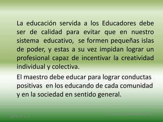 La educación servida a los Educadores debe
ser de calidad para evitar que en nuestro
sistema educativo, se formen pequeñas islas
de poder, y estas a su vez impidan lograr un
profesional capaz de incentivar la creatividad
individual y colectiva.
El maestro debe educar para lograr conductas
positivas en los educando de cada comunidad
y en la sociedad en sentido general.
2/8/14 3:47 a. m.
Grupo Los Constructores, UNPHU
 