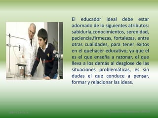 El educador ideal debe estar
adornado de lo siguientes atributos:
sabiduría,conocimientos, serenidad,
paciencia,firmezas, fortalezas, entre
otras cualidades, para tener éxitos
en el quehacer educativo; ya que el
es el que enseña a razonar, el que
lleva a los demás al desglose de las
situaciones problemáticas, es sin
dudas el que conduce a pensar,
formar y relacionar las ideas.
2/8/14 3:47 a. m. Grupo Los Constructores, UNPHU
 
