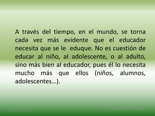 A través del tiempo, en el mundo, se torna
cada vez más evidente que el educador
necesita que se le eduque. No es cuestión de
educar al niño, al adolescente, o al adulto,
sino más bien al educador, pues él lo necesita
mucho más que ellos (niños, alumnos,
adolescentes…).
2/8/14 3:47 a. m.
Grupo Los Constructores, UNPHU
 
