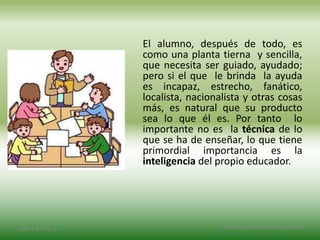 El alumno, después de todo, es
como una planta tierna y sencilla,
que necesita ser guiado, ayudado;
pero si el que le brinda la ayuda
es incapaz, estrecho, fanático,
localista, nacionalista y otras cosas
más, es natural que su producto
sea lo que él es. Por tanto lo
importante no es la técnica de lo
que se ha de enseñar, lo que tiene
primordial importancia es la
inteligencia del propio educador.
2/8/14 3:47 a. m. Grupo Los Constructores, UNPHU
 