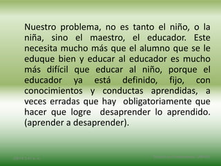Nuestro problema, no es tanto el niño, o la
niña, sino el maestro, el educador. Este
necesita mucho más que el alumno que se le
eduque bien y educar al educador es mucho
más difícil que educar al niño, porque el
educador ya está definido, fijo, con
conocimientos y conductas aprendidas, a
veces erradas que hay obligatoriamente que
hacer que logre desaprender lo aprendido.
(aprender a desaprender).
2/8/14 3:47 a. m. Grupo Los Constructores, UNPHU
 