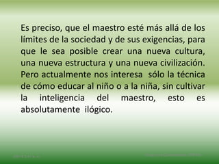 Es preciso, que el maestro esté más allá de los
límites de la sociedad y de sus exigencias, para
que le sea posible crear una nueva cultura,
una nueva estructura y una nueva civilización.
Pero actualmente nos interesa sólo la técnica
de cómo educar al niño o a la niña, sin cultivar
la inteligencia del maestro, esto es
absolutamente ilógico.
2/8/14 3:47 a. m. Grupo Los Constructores, UNPHU
 
