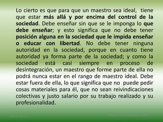 Lo cierto es que para que un maestro sea ideal, tiene
que estar más allá y por encima del control de la
sociedad. Debe enseñar sin que se le imponga lo que
debe enseñar; y esto significa que no debe tener
posición alguna en la sociedad que le impida enseñar
o educar con libertad. No debe tener ninguna
autoridad en la sociedad, porque en cuanto tiene
autoridad ya forma parte de la sociedad; y como la
sociedad está casi siempre en proceso de
desintegración, un maestro que forme parte de ella no
podrá nunca estar en el rango de maestro ideal. Debe
estar fuera de ella, lo que significa que no puede pedir
cosas materiales para él, que no sean reivindicaciones
colectivas y justo salario por su trabajo realizado y su
profesionalidad.
2/8/14 3:47 a. m. Grupo Los Constructores, UNPHU
 