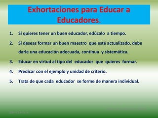 Exhortaciones para Educar a
Educadores.
1. Si quieres tener un buen educador, edúcalo a tiempo.
2. Si deseas formar un buen maestro que esté actualizado, debe
darle una educación adecuada, continua y sistemática.
3. Educar en virtud al tipo del educador que quieres formar.
4. Predicar con el ejemplo y unidad de criterio.
5. Trata de que cada educador se forme de manera individual.
2/8/14 3:47 a. m.
Grupo Los Constructores, UNPHU
 