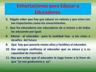 6. Hágale saber que hay que educar en valores y que estos son
tan importantes como los conocimientos.
7. Que los educadores son educadores de si mismo y de todos
los educando por igual.
8. Educar al educador para la realidad hoy y los retos o
desafíos del futuro
9. Que hay que ponerle metas altas y factibles al educador.
10. Dar siempre confianza al educador que se educa y a su
capacidad de invención.
11. Hay que evitar que el educador le haga honor a la frase de
que “ya nos graduamos y ya”.
2/8/14 3:47 a. m.
Grupo Los Constructores, UNPHU
Exhortaciones para Educar a
Educadores.
 