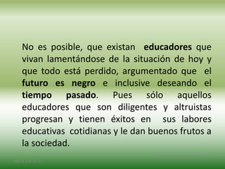 No es posible, que existan educadores que
vivan lamentándose de la situación de hoy y
que todo está perdido, argumentado que el
futuro es negro e inclusive deseando el
tiempo pasado. Pues sólo aquellos
educadores que son diligentes y altruistas
progresan y tienen éxitos en sus labores
educativas cotidianas y le dan buenos frutos a
la sociedad.
2/8/14 3:47 a. m.
Grupo Los Constructores, UNPHU
 