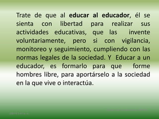 Trate de que al educar al educador, él se
sienta con libertad para realizar sus
actividades educativas, que las invente
voluntariamente, pero si con vigilancia,
monitoreo y seguimiento, cumpliendo con las
normas legales de la sociedad. Y Educar a un
educador, es formarlo para que forme
hombres libre, para aportárselo a la sociedad
en la que vive o interactúa.
2/8/14 3:47 a. m.
Grupo Los Constructores, UNPHU
 