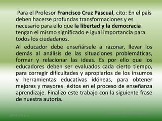 Para el Profesor Francisco Cruz Pascual, cito: En el país
deben hacerse profundas transformaciones y es
necesario para ello que la libertad y la democracia
tengan el mismo significado e igual importancia para
todos los ciudadanos.
Al educador debe enseñársele a razonar, llevar los
demás al análisis de las situaciones problemáticas,
formar y relacionar las ideas. Es por ello que los
educadores deben ser evaluados cada cierto tiempo,
para corregir dificultades y apropiarlos de los insumos
y herramientas educativas idóneas, para obtener
mejores y mayores éxitos en el proceso de enseñanza
aprendizaje. Finalizo este trabajo con la siguiente frase
de nuestra autoría.
2/8/14 3:47 a. m.
Grupo Los Constructores, UNPHU
 