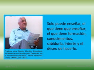 Solo puede enseñar, el
que tiene que enseñar;
el que tiene formación,
conocimientos,
sabiduría, interés y el
deseo de hacerlo.
2/8/14 3:47 a. m. Grupo Los Constructores, UNPHU
Profesor José Ramón Mordán, Estudiante
de Maestría en Ciencias para Docentes, en
la Universidad Nacional Pedro Henríquez
Ureña, UNPHU, año 2014.
 