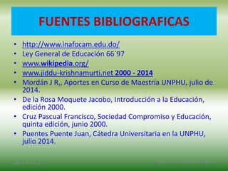 FUENTES BIBLIOGRAFICAS
• http://www.inafocam.edu.do/
• Ley General de Educación 66`97
• www.wikipedia.org/
• www.jiddu-krishnamurti.net 2000 - 2014
• Mordán J R,, Aportes en Curso de Maestría UNPHU, julio de
2014.
• De la Rosa Moquete Jacobo, Introducción a la Educación,
edición 2000.
• Cruz Pascual Francisco, Sociedad Compromiso y Educación,
quinta edición, junio 2000.
• Puentes Puente Juan, Cátedra Universitaria en la UNPHU,
julio 2014.
2/8/14 3:47 a. m. Grupo Los Constructores, UNPHU
 