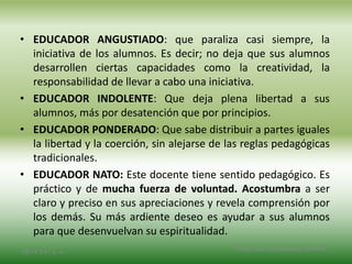 • EDUCADOR ANGUSTIADO: que paraliza casi siempre, la
iniciativa de los alumnos. Es decir; no deja que sus alumnos
desarrollen ciertas capacidades como la creatividad, la
responsabilidad de llevar a cabo una iniciativa.
• EDUCADOR INDOLENTE: Que deja plena libertad a sus
alumnos, más por desatención que por principios.
• EDUCADOR PONDERADO: Que sabe distribuir a partes iguales
la libertad y la coerción, sin alejarse de las reglas pedagógicas
tradicionales.
• EDUCADOR NATO: Este docente tiene sentido pedagógico. Es
práctico y de mucha fuerza de voluntad. Acostumbra a ser
claro y preciso en sus apreciaciones y revela comprensión por
los demás. Su más ardiente deseo es ayudar a sus alumnos
para que desenvuelvan su espiritualidad.
2/8/14 3:47 a. m.
Grupo Los Constructores, UNPHU
 
