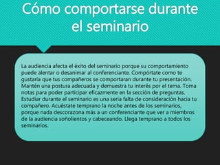 Cómo comportarse durante
el seminario
La audiencia afecta el éxito del seminario porque su comportamiento
puede alentar o desanimar al conferenciante. Compórtate como te
gustaría que tus compañeros se comportaran durante tu presentación.
Mantén una postura adecuada y demuestra tu interés por el tema. Toma
notas para poder participar eficazmente en la sección de preguntas.
Estudiar durante el seminario es una seria falta de consideración hacia tu
compañero. Acuéstate temprano la noche antes de los seminarios,
porque nada descorazona más a un conferenciante que ver a miembros
de la audiencia soñolientos y cabeceando. Llega temprano a todos los
seminarios.
 