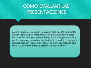 COMO EVALUAR LAS
PRESENTACIONES
Algunos profesores usan un formulario para que los estudiantes
opinen sobre las presentaciones. Estas evaluaciones son útiles
sólo si se llenan objetivamente. Señala los puntos positivos y los
puntos negativos de cada presentación. Si todos los comentarios
son positivos, sin realmente serlos, el valor del cuestionario para
evaluar y distinguir entre las presentaciones será nulo.
 