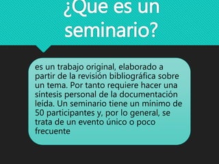 ¿Que es un
seminario?
es un trabajo original, elaborado a
partir de la revisión bibliográfica sobre
un tema. Por tanto requiere hacer una
síntesis personal de la documentación
leída. Un seminario tiene un mínimo de
50 participantes y, por lo general, se
trata de un evento único o poco
frecuente
 