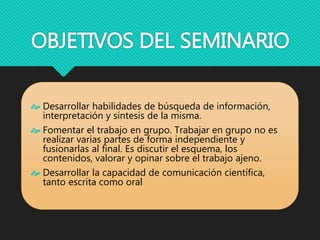 OBJETIVOS DEL SEMINARIO
 Desarrollar habilidades de búsqueda de información,
interpretación y síntesis de la misma.
 Fomentar el trabajo en grupo. Trabajar en grupo no es
realizar varias partes de forma independiente y
fusionarlas al final. Es discutir el esquema, los
contenidos, valorar y opinar sobre el trabajo ajeno.
 Desarrollar la capacidad de comunicación científica,
tanto escrita como oral
 