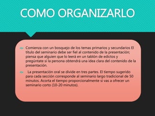 COMO ORGANIZARLO
 Comienza con un bosquejo de los temas primarios y secundarios El
título del seminario debe ser fiel al contenido de la presentación;
piensa que alguien que lo leerá en un tablón de edictos y
pregúntate si la persona obtendrá una idea clara del contenido de la
presentación.
 La presentación oral se divide en tres partes. El tiempo sugerido
para cada sección corresponde al seminario largo tradicional de 50
minutos. Acorta el tiempo proporcionalmente si vas a ofrecer un
seminario corto (10-20 minutos).
 