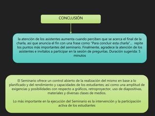 la atención de los asistentes aumenta cuando perciben que se acerca el final de la
charla, así que anuncia el fin con una frase como “Para concluir esta charla”... repite
los puntos más importantes del seminario. Finalmente, agradece la atención de los
asistentes e invítalos a participar en la sesión de preguntas. Duración sugerida: 5
minutos
CONCLUSIÓN
El Seminario ofrece un control abierto de la realización del mismo en base a lo
planificado y del rendimiento y capacidades de los estudiantes; así como una amplitud de
exigencias y posibilidades con respecto a gráficos, retroproyector, uso de diapositivas,
materiales y diversas clases de medios.
Lo más importante en la ejecución del Seminario es la intervención y la participación
activa de los estudiantes
 