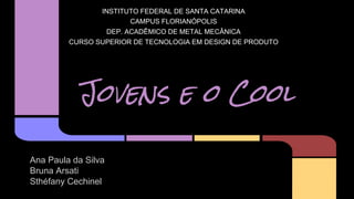 INSTITUTO FEDERAL DE SANTA CATARINA 
Jovens e o Cool 
Ana Paula da Silva 
Bruna Arsati 
Sthéfany Cechinel 
CAMPUS FLORIANÓPOLIS 
DEP. ACADÊMICO DE METAL MECÂNICA 
CURSO SUPERIOR DE TECNOLOGIA EM DESIGN DE PRODUTO 
 