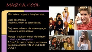marca cool 
Mercado acompanha babyboomers. 
Crise das marcas 
Industria Jovem se potencializou 
Os jovens estavam dispostos a pagar 
mais para serem aceitos. 
Marcas precisam formar identidades. 
Musica, estilo e política. 
A “cara” da marca define e representa 
quem ira comprar. TINHA QUE SER 
COOL ! 
 