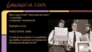 Ganancia cool 
Mas o que é cool ? Sera que sou cool ? 
= a questão. 
A resposta= investimento 
Exemplo a Levis 
VIDEO STEVE JOBS. 
“o cool ao que parece, é a qualidade 
que define o sucesso ou fracasso do 
branding na década de 90” 
 