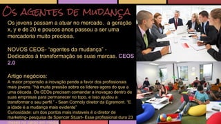 Os agentes de mudança 
Os jovens passam a atuar no mercado. a geração 
x, y e de 20 e poucos anos passou a ser uma 
mercadoria muito preciosa. 
NOVOS CEOS- “agentes da mudança” - 
Dedicados à transformação se suas marcas. CEOS 
2.0 
Artigo negócios: 
A maior propensão a inovação pende a favor dos profissionais 
mais jovens. “há muita pressão sobre os lideres agora do que a 
uma década. Os CEOs precisam comandar a inovaçao dentro de 
suas empresas para permanecer no topo, e isso ajudou a 
transformar o seu perfil.” - Sean Connoly diretor da Egremont. “E 
a idade é a mudança mais evidente” 
Curiosidade: um dos pontos mais instaveis é o diretor de 
marketing- pesquisa de Spencer Stuart- Esse profissional dura 23 
meses no cargo em média. 
 